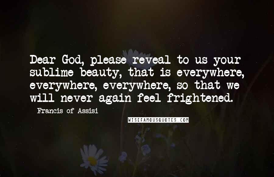 Francis Of Assisi Quotes: Dear God, please reveal to us your sublime beauty, that is everywhere, everywhere, everywhere, so that we will never again feel frightened.