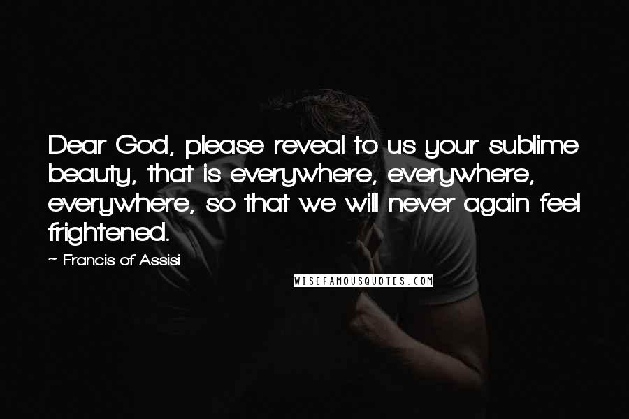 Francis Of Assisi Quotes: Dear God, please reveal to us your sublime beauty, that is everywhere, everywhere, everywhere, so that we will never again feel frightened.