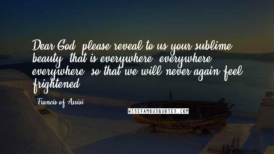 Francis Of Assisi Quotes: Dear God, please reveal to us your sublime beauty, that is everywhere, everywhere, everywhere, so that we will never again feel frightened.