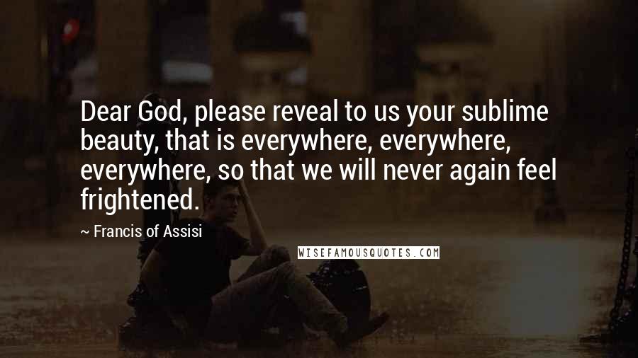 Francis Of Assisi Quotes: Dear God, please reveal to us your sublime beauty, that is everywhere, everywhere, everywhere, so that we will never again feel frightened.