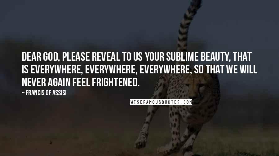 Francis Of Assisi Quotes: Dear God, please reveal to us your sublime beauty, that is everywhere, everywhere, everywhere, so that we will never again feel frightened.