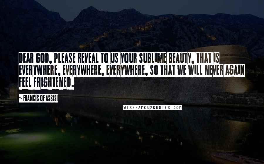 Francis Of Assisi Quotes: Dear God, please reveal to us your sublime beauty, that is everywhere, everywhere, everywhere, so that we will never again feel frightened.