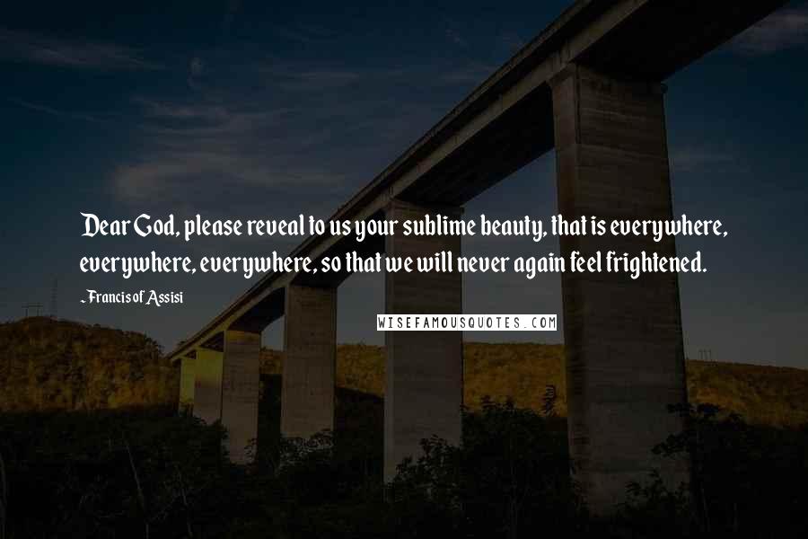 Francis Of Assisi Quotes: Dear God, please reveal to us your sublime beauty, that is everywhere, everywhere, everywhere, so that we will never again feel frightened.