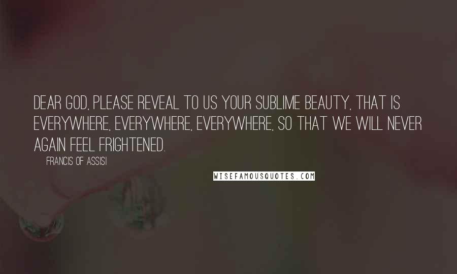 Francis Of Assisi Quotes: Dear God, please reveal to us your sublime beauty, that is everywhere, everywhere, everywhere, so that we will never again feel frightened.