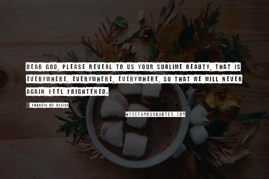 Francis Of Assisi Quotes: Dear God, please reveal to us your sublime beauty, that is everywhere, everywhere, everywhere, so that we will never again feel frightened.