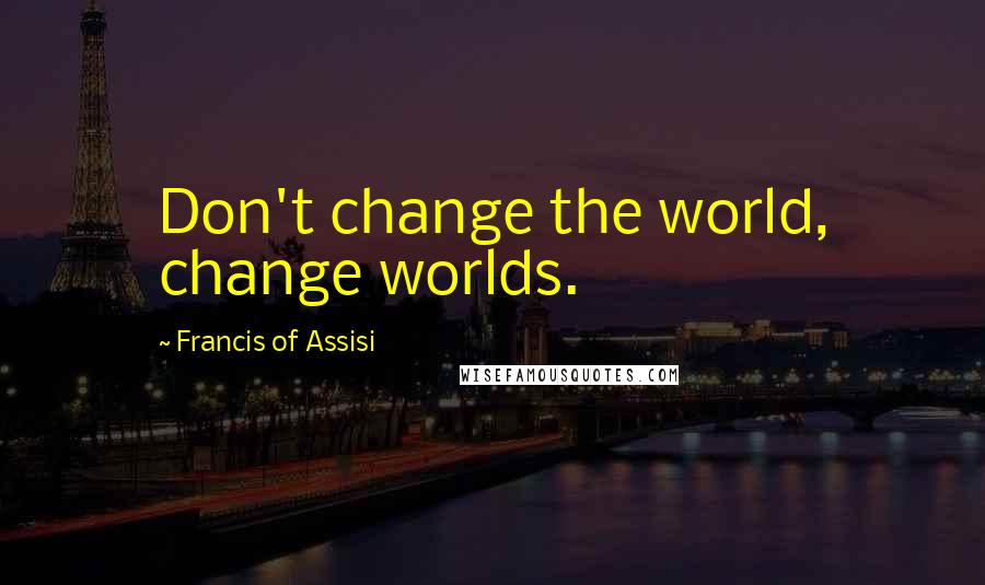 Francis Of Assisi Quotes: Don't change the world, change worlds.