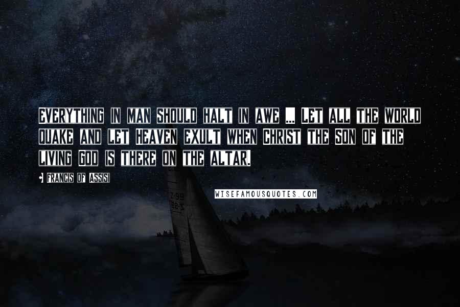 Francis Of Assisi Quotes: Everything in man should halt in awe ... Let all the world quake and let Heaven exult when Christ the Son of the living God is there on the altar.