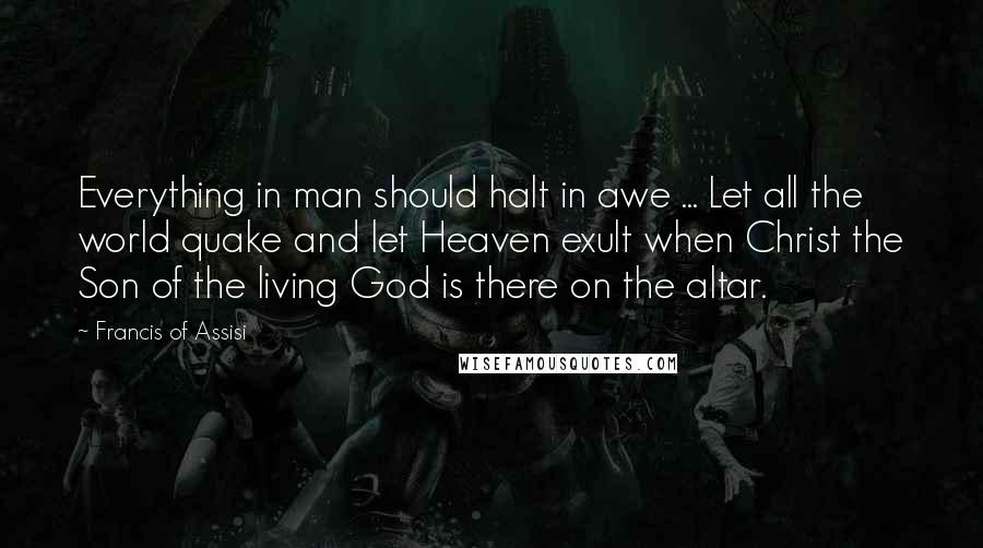 Francis Of Assisi Quotes: Everything in man should halt in awe ... Let all the world quake and let Heaven exult when Christ the Son of the living God is there on the altar.