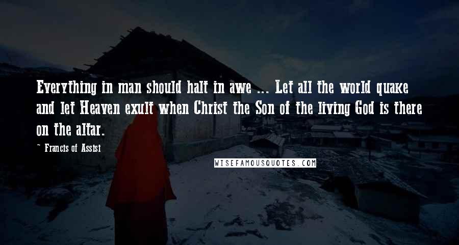 Francis Of Assisi Quotes: Everything in man should halt in awe ... Let all the world quake and let Heaven exult when Christ the Son of the living God is there on the altar.