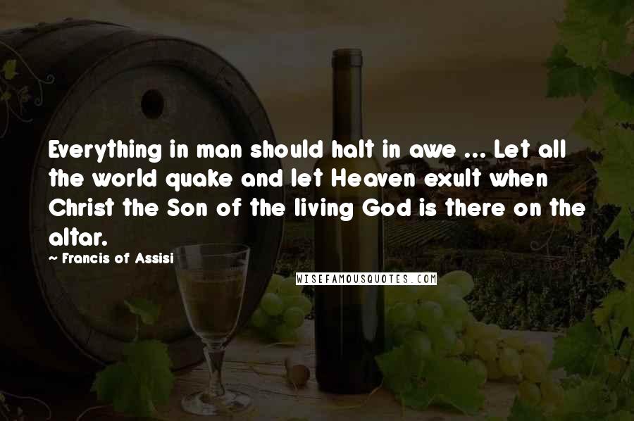 Francis Of Assisi Quotes: Everything in man should halt in awe ... Let all the world quake and let Heaven exult when Christ the Son of the living God is there on the altar.