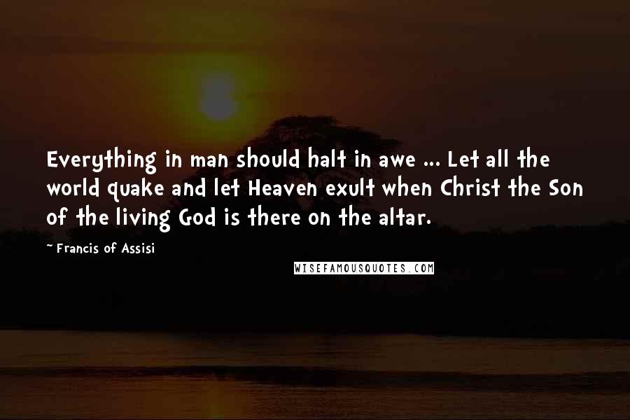 Francis Of Assisi Quotes: Everything in man should halt in awe ... Let all the world quake and let Heaven exult when Christ the Son of the living God is there on the altar.