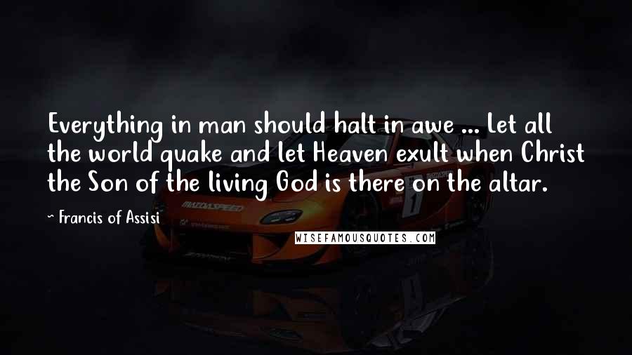 Francis Of Assisi Quotes: Everything in man should halt in awe ... Let all the world quake and let Heaven exult when Christ the Son of the living God is there on the altar.