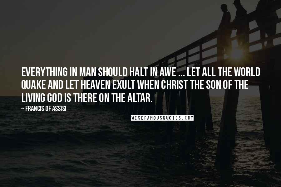 Francis Of Assisi Quotes: Everything in man should halt in awe ... Let all the world quake and let Heaven exult when Christ the Son of the living God is there on the altar.