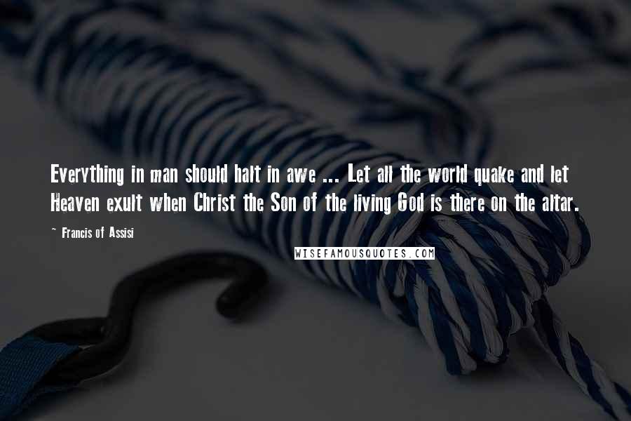 Francis Of Assisi Quotes: Everything in man should halt in awe ... Let all the world quake and let Heaven exult when Christ the Son of the living God is there on the altar.