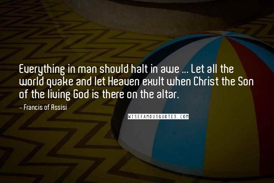 Francis Of Assisi Quotes: Everything in man should halt in awe ... Let all the world quake and let Heaven exult when Christ the Son of the living God is there on the altar.