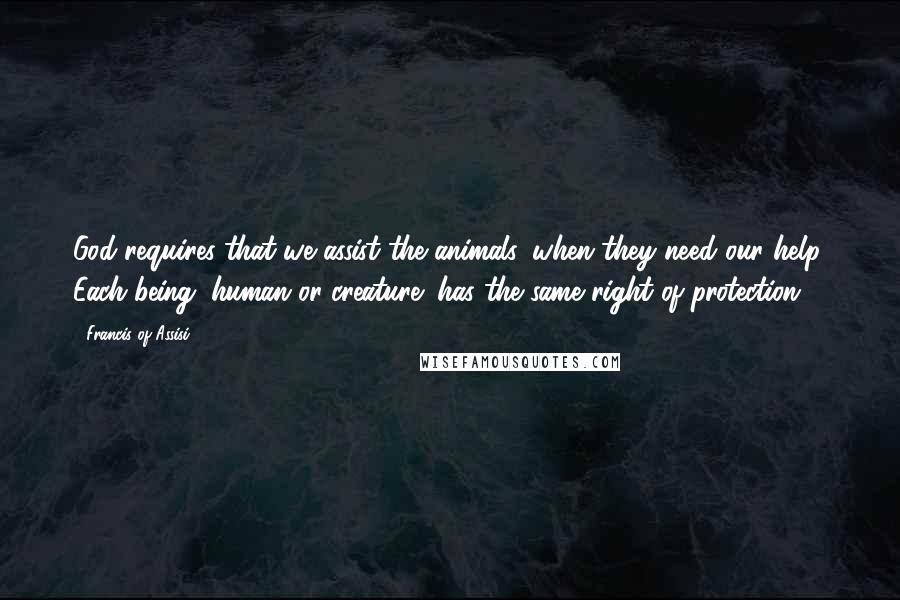 Francis Of Assisi Quotes: God requires that we assist the animals, when they need our help. Each being (human or creature) has the same right of protection.