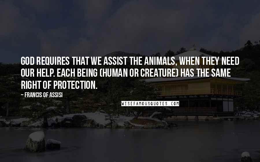 Francis Of Assisi Quotes: God requires that we assist the animals, when they need our help. Each being (human or creature) has the same right of protection.