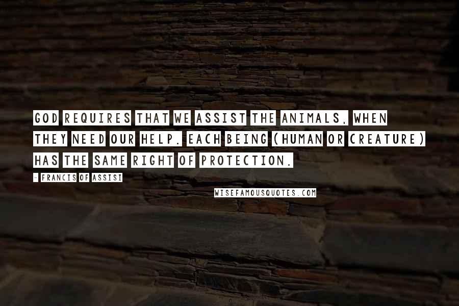 Francis Of Assisi Quotes: God requires that we assist the animals, when they need our help. Each being (human or creature) has the same right of protection.