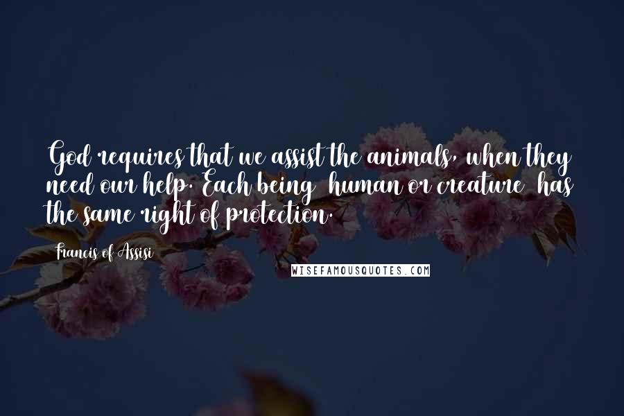 Francis Of Assisi Quotes: God requires that we assist the animals, when they need our help. Each being (human or creature) has the same right of protection.