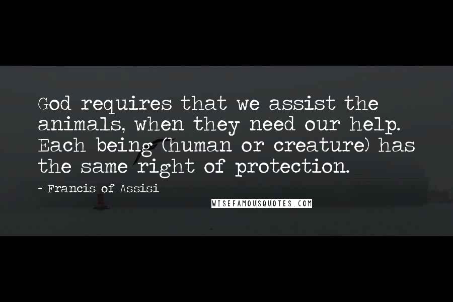 Francis Of Assisi Quotes: God requires that we assist the animals, when they need our help. Each being (human or creature) has the same right of protection.