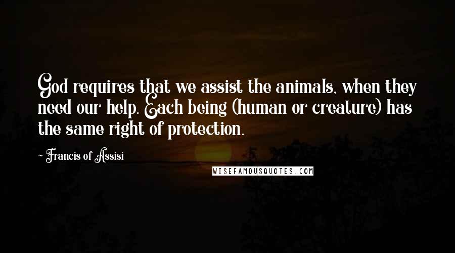 Francis Of Assisi Quotes: God requires that we assist the animals, when they need our help. Each being (human or creature) has the same right of protection.