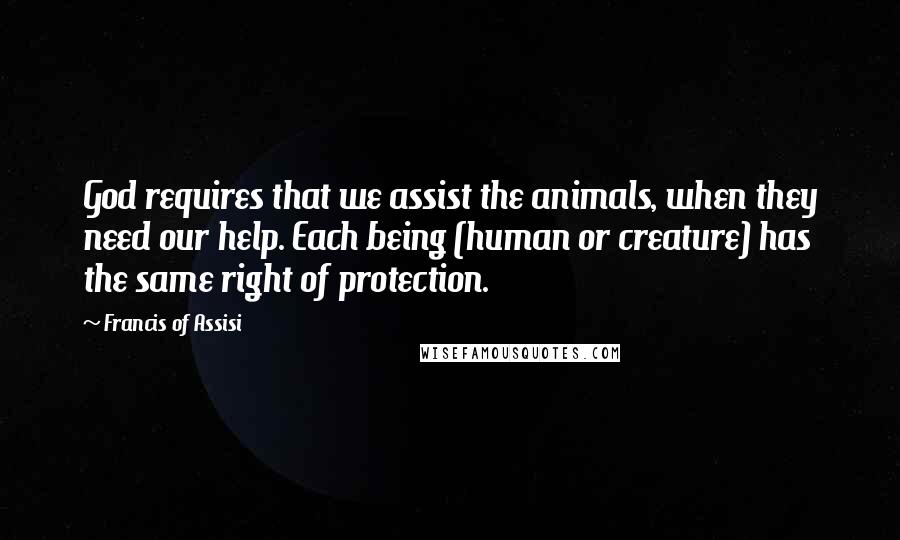 Francis Of Assisi Quotes: God requires that we assist the animals, when they need our help. Each being (human or creature) has the same right of protection.