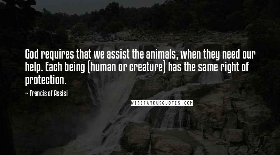 Francis Of Assisi Quotes: God requires that we assist the animals, when they need our help. Each being (human or creature) has the same right of protection.