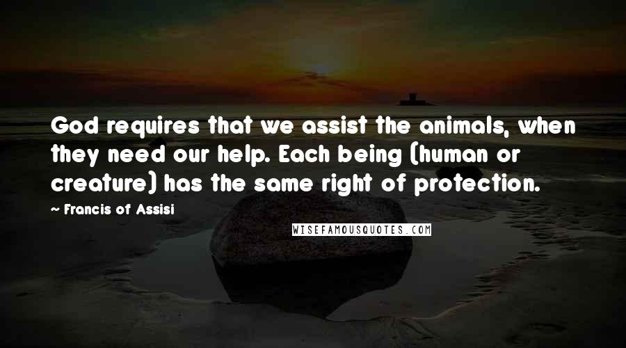 Francis Of Assisi Quotes: God requires that we assist the animals, when they need our help. Each being (human or creature) has the same right of protection.