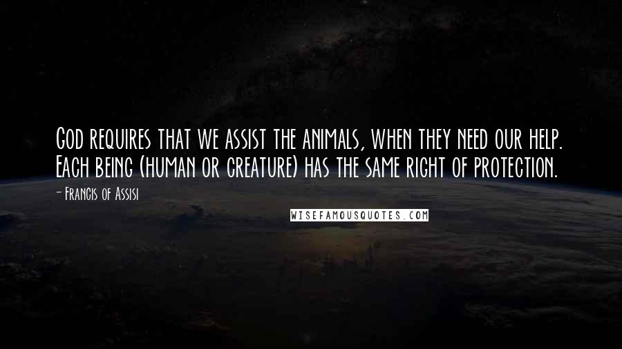 Francis Of Assisi Quotes: God requires that we assist the animals, when they need our help. Each being (human or creature) has the same right of protection.