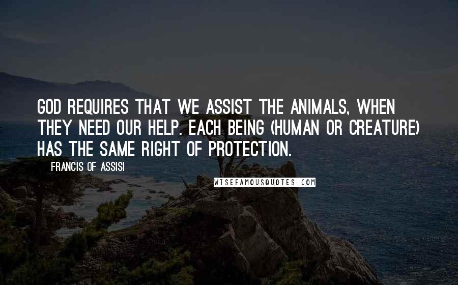 Francis Of Assisi Quotes: God requires that we assist the animals, when they need our help. Each being (human or creature) has the same right of protection.