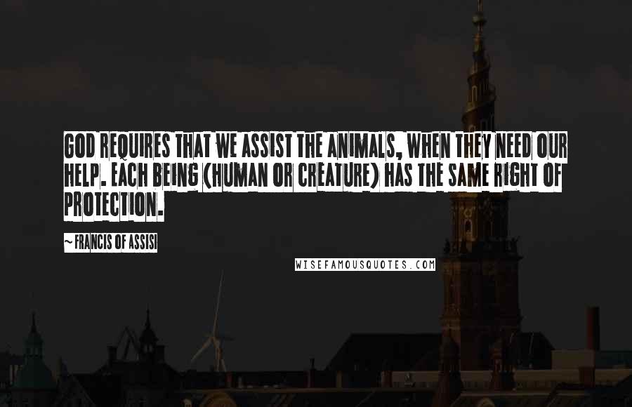 Francis Of Assisi Quotes: God requires that we assist the animals, when they need our help. Each being (human or creature) has the same right of protection.