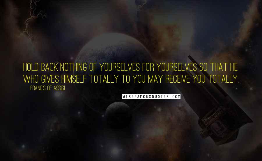 Francis Of Assisi Quotes: Hold back nothing of yourselves for yourselves so that He who gives Himself totally to you may receive you totally.