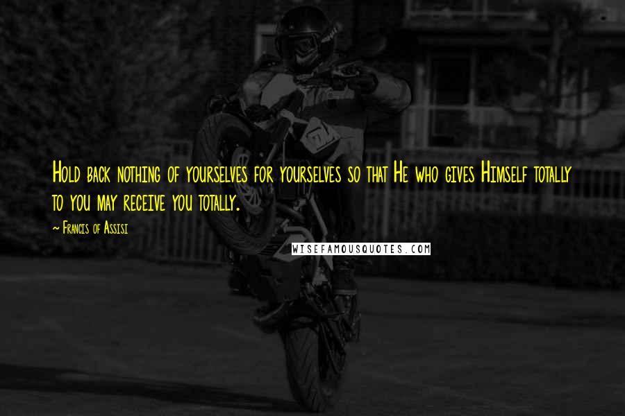 Francis Of Assisi Quotes: Hold back nothing of yourselves for yourselves so that He who gives Himself totally to you may receive you totally.