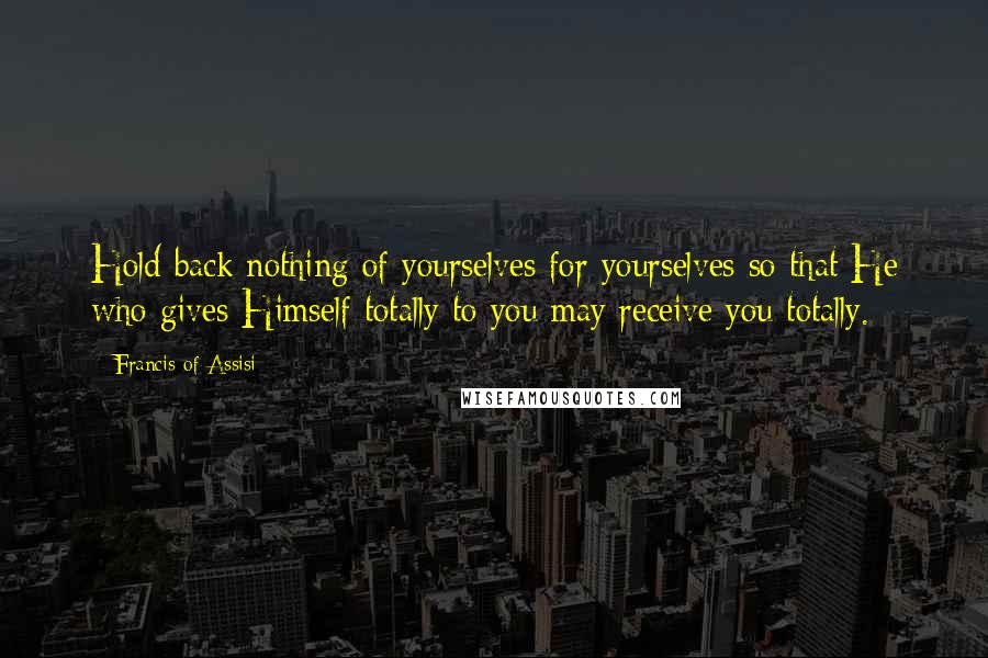 Francis Of Assisi Quotes: Hold back nothing of yourselves for yourselves so that He who gives Himself totally to you may receive you totally.