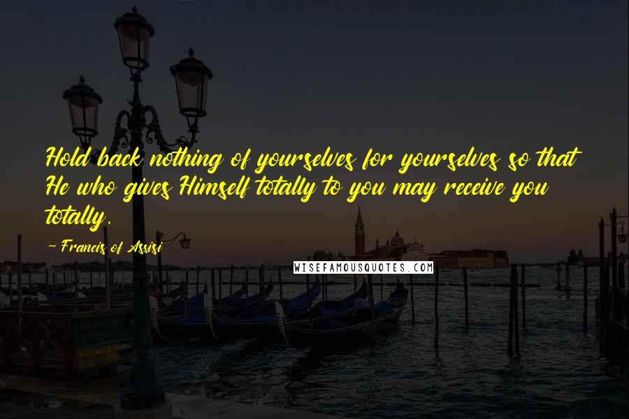 Francis Of Assisi Quotes: Hold back nothing of yourselves for yourselves so that He who gives Himself totally to you may receive you totally.