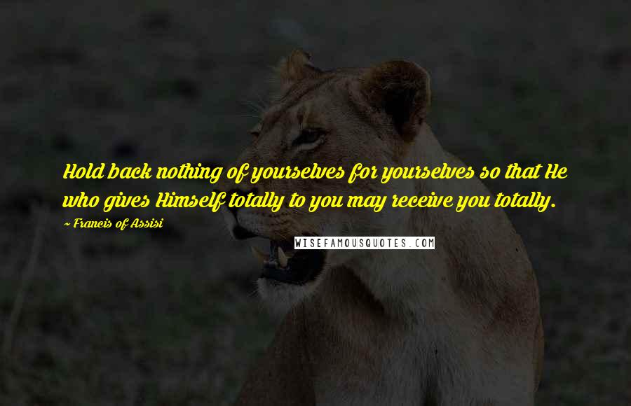 Francis Of Assisi Quotes: Hold back nothing of yourselves for yourselves so that He who gives Himself totally to you may receive you totally.