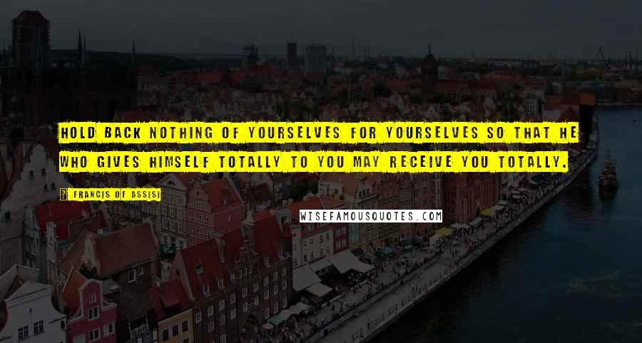 Francis Of Assisi Quotes: Hold back nothing of yourselves for yourselves so that He who gives Himself totally to you may receive you totally.