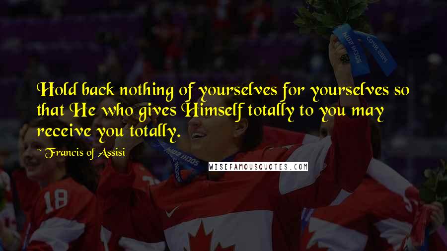 Francis Of Assisi Quotes: Hold back nothing of yourselves for yourselves so that He who gives Himself totally to you may receive you totally.