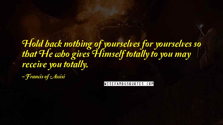 Francis Of Assisi Quotes: Hold back nothing of yourselves for yourselves so that He who gives Himself totally to you may receive you totally.