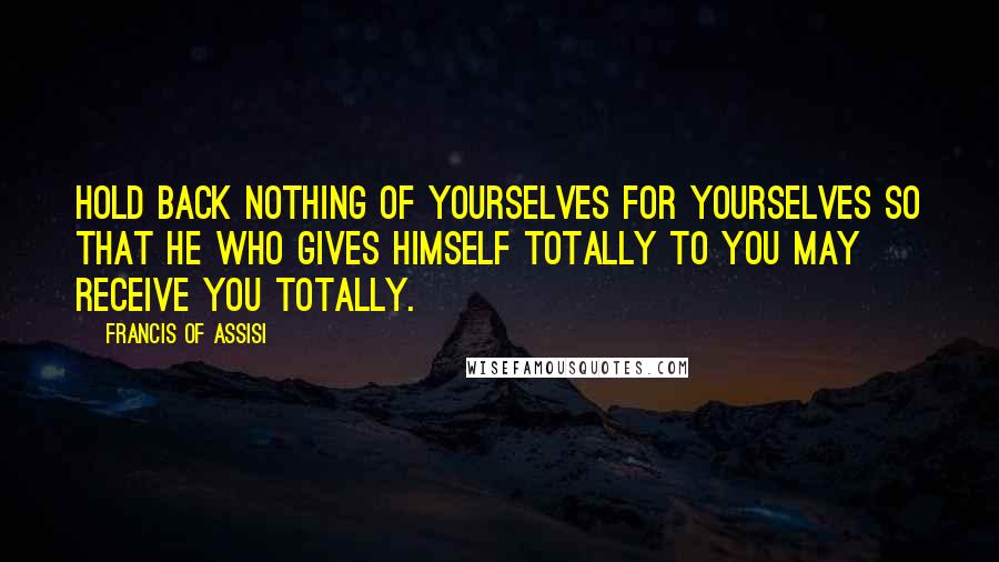 Francis Of Assisi Quotes: Hold back nothing of yourselves for yourselves so that He who gives Himself totally to you may receive you totally.