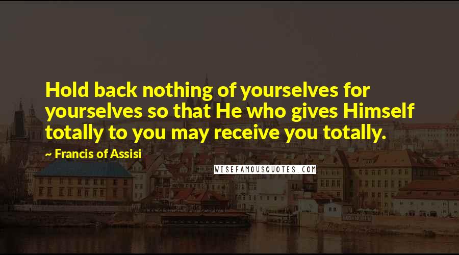 Francis Of Assisi Quotes: Hold back nothing of yourselves for yourselves so that He who gives Himself totally to you may receive you totally.