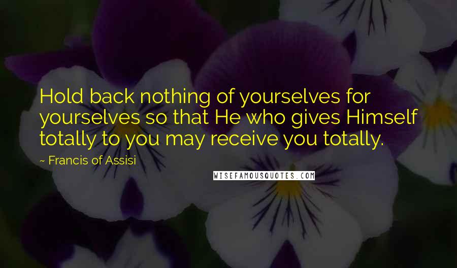 Francis Of Assisi Quotes: Hold back nothing of yourselves for yourselves so that He who gives Himself totally to you may receive you totally.