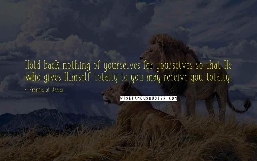 Francis Of Assisi Quotes: Hold back nothing of yourselves for yourselves so that He who gives Himself totally to you may receive you totally.