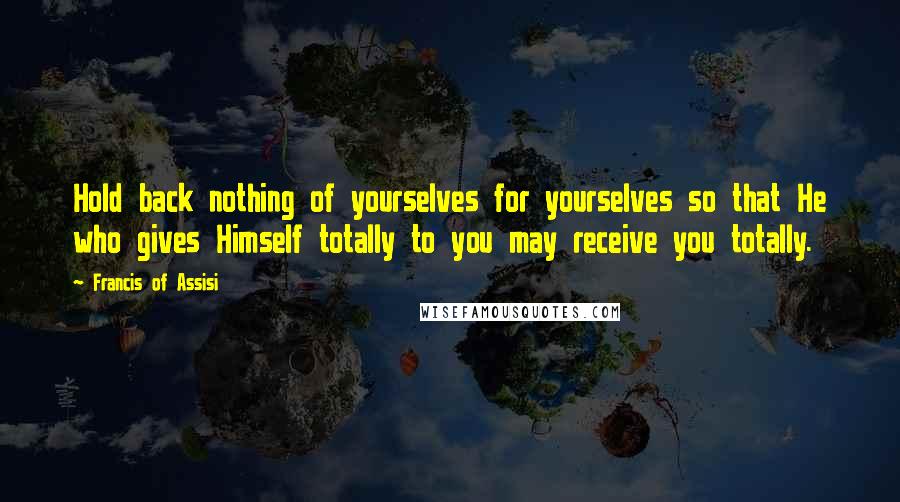 Francis Of Assisi Quotes: Hold back nothing of yourselves for yourselves so that He who gives Himself totally to you may receive you totally.