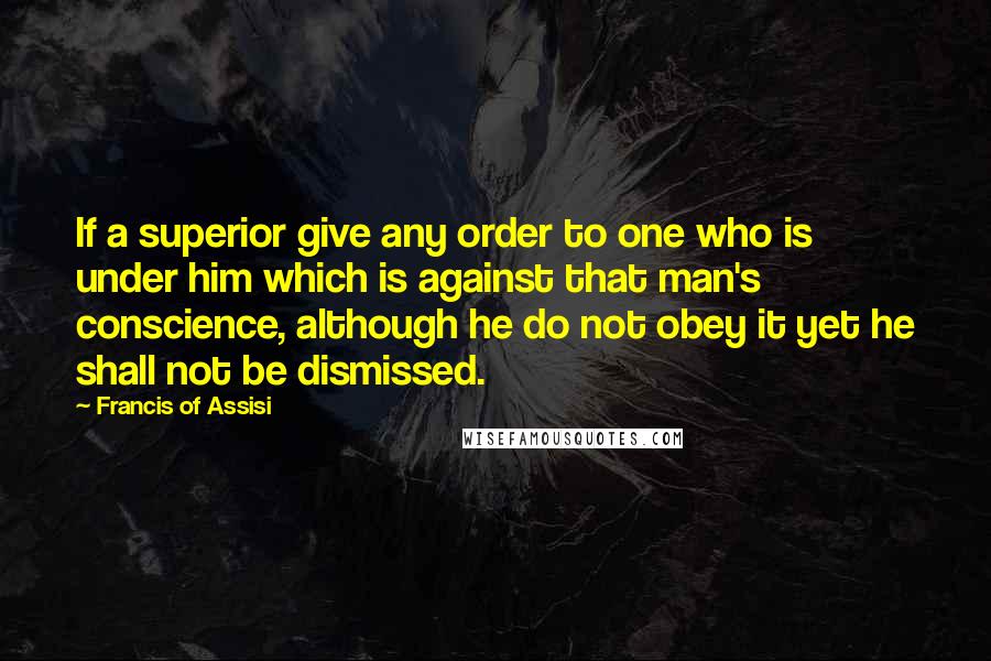Francis Of Assisi Quotes: If a superior give any order to one who is under him which is against that man's conscience, although he do not obey it yet he shall not be dismissed.