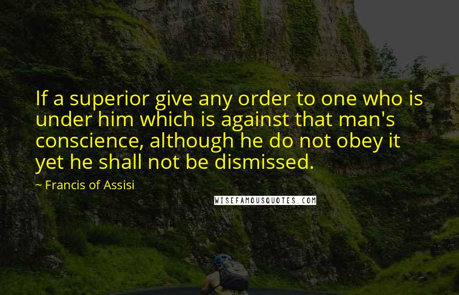 Francis Of Assisi Quotes: If a superior give any order to one who is under him which is against that man's conscience, although he do not obey it yet he shall not be dismissed.