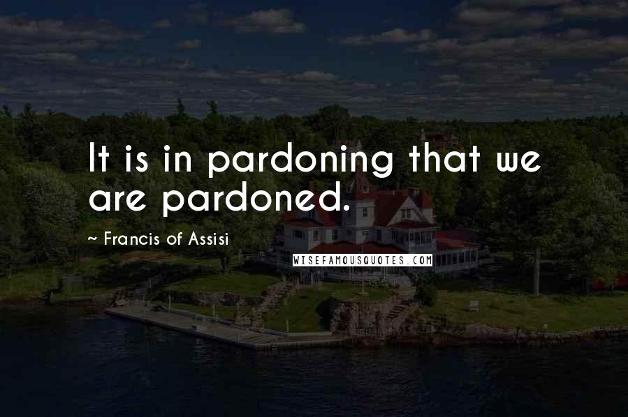 Francis Of Assisi Quotes: It is in pardoning that we are pardoned.