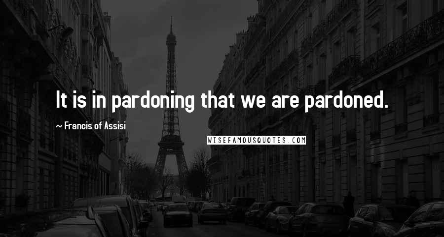 Francis Of Assisi Quotes: It is in pardoning that we are pardoned.