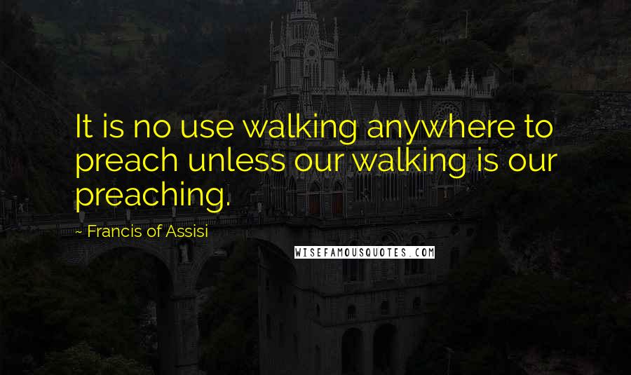 Francis Of Assisi Quotes: It is no use walking anywhere to preach unless our walking is our preaching.
