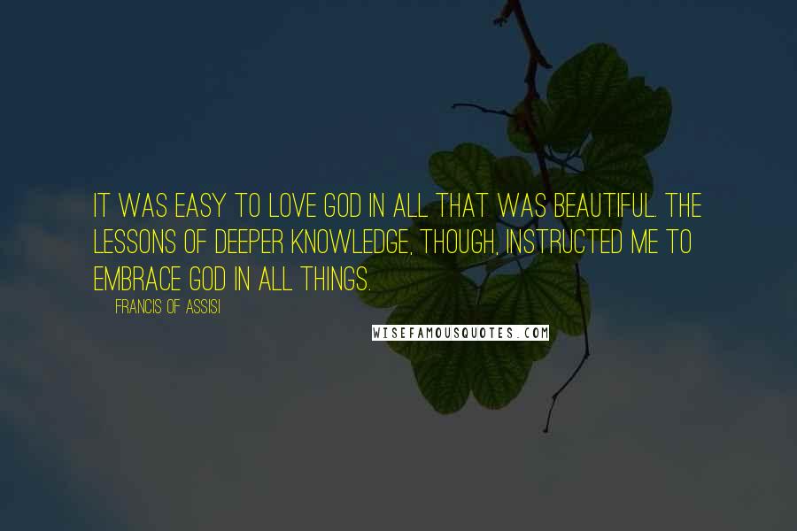 Francis Of Assisi Quotes: It was easy to love God in all that was beautiful. The lessons of deeper knowledge, though, instructed me to embrace God in all things.